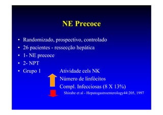 NE Precoce
•   Randomizado, prospectivo, controlado
•   26 pacientes - ressecção hepática
•   1- NE precoce
•   2- NPT
•   Grupo 1          Atividade cels NK
                     Número de linfócitos
                     Compl. Infecciosas (8 X 13%)
                     Shirabe et al - Hepatogastroenterology44:205, 1997
 
