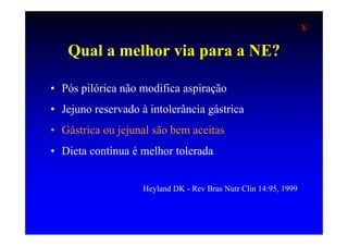 V

   Qual a melhor via para a NE?

• Pós pilórica não modifica aspiração
• Jejuno reservado à intolerância gástrica
• Gástrica ou jejunal são bem aceitas
• Dieta contínua é melhor tolerada


                    Heyland DK - Rev Bras Nutr Clin 14:95, 1999
 