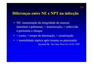 III

Diferenças entre NE e NPT na infecção

• NE: manutenção da integridade da mucosa
  intestinal e pulmonar, < translocação, > sobrevida
  a peritonite e choque
• < custo, < tempo de internação, > cicatrização
• < mortalidade séptica após trauma ou pancreatite
                   Heyland DK - Rev Bras Nutr Clin 14:95, 1999
 