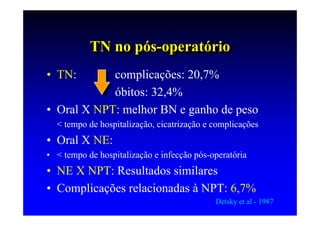TN no pós-operatório
           TN no pós-operatório
• TN:       complicações: 20,7%
            óbitos: 32,4%
• Oral X NPT: melhor BN e ganho de peso
  < tempo de hospitalização, cicatrização e complicações
• Oral X NE:
• < tempo de hospitalização e infecção pós-operatória
• NE X NPT: Resultados similares
• Complicações relacionadas à NPT: 6,7%
                                            Detsky et al - 1987
 