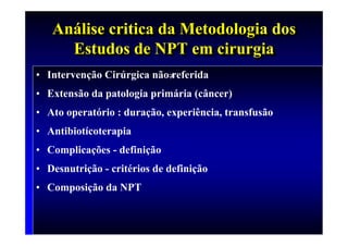 Análise critica da Metodologia dos
   Análise critica da Metodologia dos
     Estudos de NPT em cirurgia
     Estudos de NPT em cirurgia
• Intervenção Cirúrgica não≠
                           referida
• Extensão da patologia primária (câncer)
• Ato operatório : duração, experiência, transfusão
• Antibiotícoterapia
• Complicações - definição
• Desnutrição - critérios de definição
• Composição da NPT
 