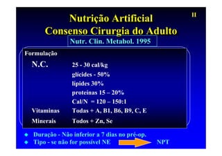 II
          Nutrição Artificial
           Nutrição Artificial
      Consenso Cirurgia do Adulto
      Consenso Cirurgia do Adulto
               Nutr. Clin. Metabol. 1995
Formulação
  N.C.          25 - 30 cal/kg
                glícides - 50%
                lípides 30%
                proteínas 15 – 20%
                Cal/N = 120 – 150:1
  Vitaminas     Todas + A, B1, B6, B9, C, E
  Minerais      Todos + Zn, Se

  Duração - Não inferior a 7 dias no pré-op.
  Tipo - se não for possível NE                NPT
 