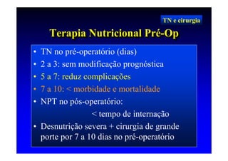 TN e cirurgia

    Terapia Nutricional Pré-Op
    Terapia Nutricional Pré-Op
• TN no pré-operatório (dias)
• 2 a 3: sem modificação prognóstica
• 5 a 7: reduz complicações
• 7 a 10: < morbidade e mortalidade
• NPT no pós-operatório:
                 < tempo de internação
• Desnutrição severa + cirurgia de grande
  porte por 7 a 10 dias no pré-operatório
 