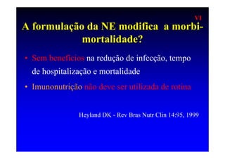 VI
A formulação da NE modifica a morbi-
            mortalidade?
• Sem benefícios na redução de infecção, tempo
  de hospitalização e mortalidade
• Imunonutrição não deve ser utilizada de rotina


               Heyland DK - Rev Bras Nutr Clin 14:95, 1999
 