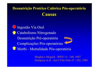 Desnutrição Protéico Calórica Pós-operatória
Desnutrição Protéico Calórica Pós-operatória
                   Causas
                   Causas

  Ingestão Via Oral
  Catabolismo Nitrogenado
  Desnutrição Pré-operatória
  Complicações Pós-operatórias
  Morbi - Mortalidade Pós-operatória

             Mughal e Meguid - JPEN 11 : 140, 1987
             Dempsey et al - Am J Clin Nutr 47 : 352, 1988
 