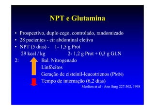NPT e Glutamina
• Prospectivo, duplo cego, controlado, randomizado
• 28 pacientes - cir abdominal eletiva
• NPT (5 dias) - 1- 1,5 g Prot
   29 kcal / kg          2- 1,2 g Prot + 0,3 g GLN
2:           Bal. Nitrogenado
             Linfócitos
             Geração de cisteinil-leucotrienos (PMN)
             Tempo de internação (6,2 dias)
                               Morlion et al - Ann Surg 227:302, 1998
 
