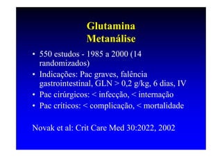 Glutamina
                Metanálise
• 550 estudos - 1985 a 2000 (14
  randomizados)
• Indicações: Pac graves, falência
  gastrointestinal, GLN > 0,2 g/kg, 6 dias, IV
• Pac cirúrgicos: < infecção, < internação
• Pac críticos: < complicação, < mortalidade

Novak et al: Crit Care Med 30:2022, 2002
 