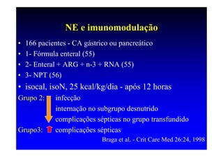 NE e imunomodulação
•   166 pacientes - CA gástrico ou pancreático
•   1- Fórmula enteral (55)
•   2- Enteral + ARG + n-3 + RNA (55)
•   3- NPT (56)
• isocal, isoN, 25 kcal/kg/dia - após 12 horas
Grupo 2:     infecção
             internação no subgrupo desnutrido
             complicações sépticas no grupo transfundido
Grupo3:      complicações sépticas
                             Braga et al. - Crit Care Med 26:24, 1998
 