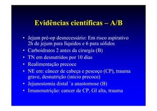 Evidências científicas – A/B
• Jejum pré-op desnecessário: Em risco aspirativo
  2h de jejum para líquidos e 6 para sólidos
• Carboidratos 2 antes da cirurgia (B)
• TN em desnutridos por 10 dias
• Realimentação precoce
• NE em: câncer de cabeça e pescoço (CP), trauma
  grave, desnutrição (início precoce)
• Jejunostomia distal `a anastomose (B)
• Imunonutrição: cancer de CP, GI alta, trauma
 