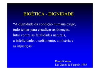 BIOÉTICA - DIGNIDADE

“A dignidade da condição humana exige,
tudo tentar para erradicar as doenças,
lutar contra as fatalidades naturais,
a infelicidade, o sofrimento, a miséria e
as injustiças”


                           Daniel Cohen
                           Les Genes de l’espoir, 1993
 