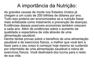 A importância da Nutrição: As grandes causas de morte nos Estados Unidos já chegam a um custo de 250 bilhões de dólares por ano. Tudo isso poderia ser economizados se a nutrição fosse mais enfatizada como tratamento e prevenção de doenças. Evidências dessas possíveis economias também crescem a cada ano. Além de evidências sobre o aumento da qualidade e expectativa de vida através de uma alimentação saudável. Dentre tantas provas sobre o benefício de uma alimentação saudável e de exercícios físicos, o melhor que você tem a fazer para o seu corpo é começar hoje mesmo se cuidando por intermédio de uma alimentação saudável e rotina de exercícios físicos. Você desfrutará dos lucros para o resto de sua vida. 