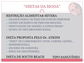 “DIETAS DA MODA” 
RESTRIÇÃO ALIMENTAR SEVERA 
 GRANDE PERDA DE PESO EM CURTOS PERÍODOS 
 GANHO EXCESSIVO DE PESO EM SEGUIDA 
 DIFICULDADE DE ADESÃO A LONGO PRAZO 
 QUEDA DO METABOLISMO BASAL 
DIETA PROPOSTA PELO Dr. ATKINS 
 “ZERO” DE CARBOIDRATO: OVOS, CARNES, LEITES... 
 HIPERPROTEICA 
 EXCESSO DE GORDURA 
 RISCO DE DISLIPIDEMIA 
DIETA DE SOUTH BEACH TIPO SANGUÍNEO 
 