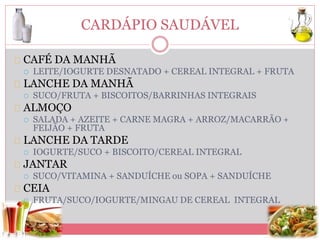 CARDÁPIO SAUDÁVEL 
CAFÉ DA MANHÃ 
 LEITE/IOGURTE DESNATADO + CEREAL INTEGRAL + FRUTA 
LANCHE DA MANHÃ 
 SUCO/FRUTA + BISCOITOS/BARRINHAS INTEGRAIS 
ALMOÇO 
 SALADA + AZEITE + CARNE MAGRA + ARROZ/MACARRÃO + 
FEIJÃO + FRUTA 
LANCHE DA TARDE 
 IOGURTE/SUCO + BISCOITO/CEREAL INTEGRAL 
JANTAR 
 SUCO/VITAMINA + SANDUÍCHE ou SOPA + SANDUÍCHE 
CEIA 
 FRUTA/SUCO/IOGURTE/MINGAU DE CEREAL INTEGRAL 
 