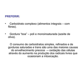 PREFERIR:
• Carboidrato complexo (alimentos integrais – com
fibras).
• Gordura “boa” – poli e monoinsaturada (azeite de
oliva).
O consumo de carboidratos simples, refinados e de
gorduras saturadas e trans são uma das maiores causas
do envelhecimento precoce → oxidação das células
através do aumento na produção dos radicais livres que
ocasionam a intoxicação.
 