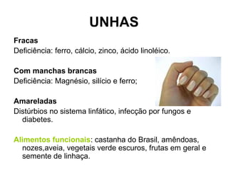 UNHAS
Fracas
Deficiência: ferro, cálcio, zinco, ácido linoléico.
Com manchas brancas
Deficiência: Magnésio, silício e ferro;
Amareladas
Distúrbios no sistema linfático, infecção por fungos e
diabetes.
Alimentos funcionais: castanha do Brasil, amêndoas,
nozes,aveia, vegetais verde escuros, frutas em geral e
semente de linhaça.
 