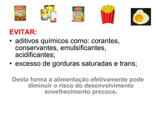 EVITAR:
• aditivos químicos como: corantes,
conservantes, emulsificantes,
acidificantes;
• excesso de gorduras saturadas e trans;
Desta forma a alimentação efetivamente pode
diminuir o risco do desenvolvimento
envelhecimento precoce.
 