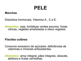PELE
Manchas
Distúrbios hormonais, Vitamina A , C e E.
Alimentos: soja, hortaliças verdes escuros, frutas
cítricas, vegetais amareladas e óleos vegetais.
Flacidez cutânea
Consumo excessivo de açúcares; deficiências de
vitaminas e minerais antioxidantes.
Alimentos: arroz integral, pães integrais, abacate,
abóbora e frutas vermelhas.
 