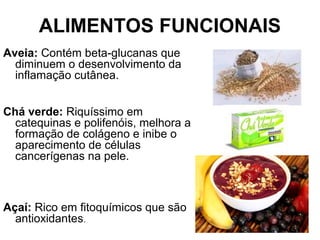 ALIMENTOS FUNCIONAIS
Aveia: Contém beta-glucanas que
diminuem o desenvolvimento da
inflamação cutânea.
Chá verde: Riquíssimo em
catequinas e polifenóis, melhora a
formação de colágeno e inibe o
aparecimento de células
cancerígenas na pele.
Açaí: Rico em fitoquímicos que são
antioxidantes.
 