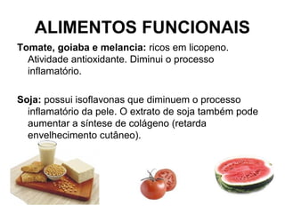 ALIMENTOS FUNCIONAIS
Tomate, goiaba e melancia: ricos em licopeno.
Atividade antioxidante. Diminui o processo
inflamatório.
Soja: possui isoflavonas que diminuem o processo
inflamatório da pele. O extrato de soja também pode
aumentar a síntese de colágeno (retarda
envelhecimento cutâneo).
 