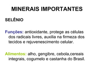 MINERAIS IMPORTANTES
SELÊNIO
Funções: antioxidante, protege as células
dos radicais livres, auxilia na firmeza dos
tecidos e rejuvenescimento celular.
Alimentos: alho, gengibre, cebola,cereais
integrais, cogumelo e castanha do Brasil.
 