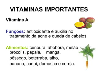 VITAMINAS IMPORTANTES
Vitamina A
Funções: antioxidante e auxilia no
tratamento da acne e queda de cabelos.
Alimentos: cenoura, abóbora, melão,
brócolis, papaia, manga,
pêssego, beterraba, alho,
banana, caqui, damasco e cereja.
 