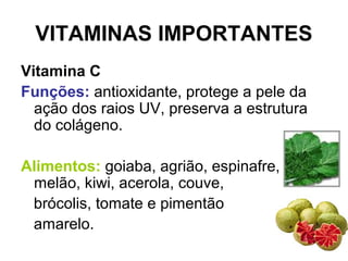VITAMINAS IMPORTANTES
Vitamina C
Funções: antioxidante, protege a pele da
ação dos raios UV, preserva a estrutura
do colágeno.
Alimentos: goiaba, agrião, espinafre,
melão, kiwi, acerola, couve,
brócolis, tomate e pimentão
amarelo.
 