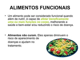 ALIMENTOS FUNCIONAIS
• Um alimento pode ser considerado funcional quando
além de nutrir, é capaz de afetar beneficamente
uma ou mais funções no corpo, melhorando a
saúde e bem-estar e/ou reduzindo o risco de doença.
• Alimentos não curam. Eles apenas diminuem o
risco de aparecimento de
doenças e ajudam no
tratamento.
 