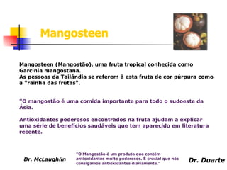 Mangosteen (Mangostão), uma fruta tropical conhecida como Garcinia mangostana. As pessoas da Tailândia se referem à esta fruta de cor púrpura como a "rainha das frutas".  "O mangostão é uma comida importante para todo o sudoeste da Ásia.  Antioxidantes poderosos encontrados na fruta ajudam a explicar uma série de benefícios saudáveis que tem aparecido em literatura recente. "O Mangostão é um produto que contém antioxidantes muito poderosos. É crucial que nós consigamos antioxidantes diariamente."  Mangosteen Dr. McLaughlin  Dr. Duarte 