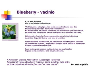 A cor azul vibrante  alta propriedade antioxidante.  "Anthocyanins são pigmentos azuis concentrados na pele das blueberries (vacinio) e de muitas outras frutas.  Há muitos anos, os efeitos saudáveis das blueberries (vacinio) foram  reconhecidos no controle da diarréia aguda e na melhoria da visão  (blueberries (vacinio) foram consumidos por pilotos britânicos durante a Segunda Guerra com este propósito).  Como atividade antioxidante, os altos níveis de anthcyanins colocam os blueberries (vacinio) na primeira posição entre 40 frutas e verduras frescas examinadas pelo USDA.  Suas fortes propriedades antioxidantes são explicações  lógicas como auxiliar no anti-envelhecimento. A American Dietetic Association (Associação  Dietética Americana) votou a blueberry (vacinio) como a melhor fruta entre as doze primeiras alimentações que "se deve comer".   Blueberry - vacinio Dr. McLaughlin 