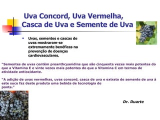   Uva Concord, Uva Vermelha,  Casca de Uva e Semente de Uva Uvas, sementes e cascas de uvas mostraram-se extremamente benéficas na prevenção de doenças cardiovasculares.  "Sementes de uvas contêm proanthcyanidins que são cinquenta vezes mais potentes do que a Vitamina E e vinte vezes mais potentes do que a Vitamina C em termos de atividade antioxidante.  "A adição de uvas vermelhas, uvas concord, casca de uva e extrato de semente de uva à este suco faz deste produto uma bebida de tecnologia de  ponta." Dr. Duarte 