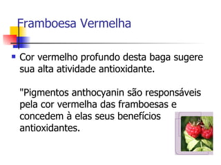     Framboesa Vermelha  Cor vermelho profundo desta baga sugere sua alta atividade antioxidante.  "Pigmentos anthocyanin são responsáveis pela cor vermelha das framboesas e concedem à elas seus benefícios antioxidantes.  