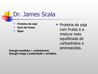Dr. James Scala Proteina de soja Suco de frutas Água  Proteina de soja com frutas é a mistura mais equilibrada de carboidratos e aminoacidos. Energia imediata = carboidratos Energia longa e sustentada = proteína 