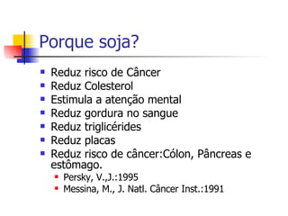 Porque soja? Reduz risco de Câncer Reduz Colesterol Estimula a atenção mental Reduz gordura no sangue Reduz triglicérides Reduz placas Reduz risco de câncer:Cólon, Pâncreas e estômago. Persky, V.,J.:1995 Messina, M., J. Natl. Câncer Inst.:1991 