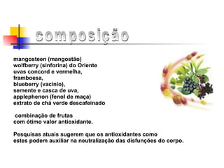 mangosteen (mangostão)  wolfberry (sinforina) do Oriente  uvas concord e vermelha,  framboesa,  blueberry (vacinio),  semente e casca de uva,  applephenon (fenol de maça)  extrato de chá verde descafeinado  combinação de frutas  com ótimo valor antioxidante.  Pesquisas atuais sugerem que os antioxidantes como  estes podem auxiliar na neutralização das disfunções do corpo.  composição 