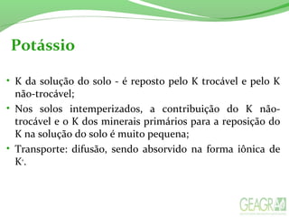 Potássio
• K da solução do solo - é reposto pelo K trocável e pelo K
não-trocável;
• Nos solos intemperizados, a contribuição do K não-
trocável e o K dos minerais primários para a reposição do
K na solução do solo é muito pequena;
• Transporte: difusão, sendo absorvido na forma iônica de
K+
.
 
