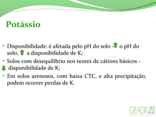 Potássio
• Disponibilidade: é afetada pelo pH do solo - o pH do
solo, a disponibilidade de K;
• Solos com desequilíbrio nos teores de cátions básicos -
disponibilidade de K;
• Em solos arenosos, com baixa CTC, e alta precipitação,
podem ocorrer perdas de K.
 