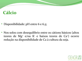 Cálcio
• Disponibilidade: pH entre 6 e 6,5;
• Nos solos com desequilíbrio entre os cátions básicos (altos
teores de Mg2+
e/ou K+
e baixos teores de Ca2+
) ocorre
redução na disponibilidade de Ca à cultura da soja.
 