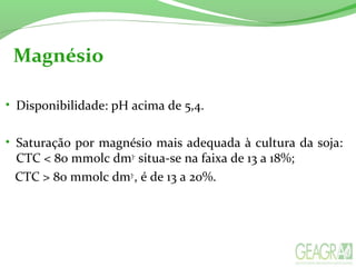 Magnésio
• Disponibilidade: pH acima de 5,4.
• Saturação por magnésio mais adequada à cultura da soja:
CTC < 80 mmolc dm3-
situa-se na faixa de 13 a 18%;
CTC > 80 mmolc dm3-
, é de 13 a 20%.
 