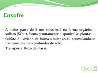 Enxofre
• A maior parte do S nos solos está na forma orgânica -
sulfato (SO42-
), forma prontamente disponível às plantas;
• Sulfato é lixiviado de forma similar ao N, acumulando-se
nas camadas mais profundas do solo;
• Transporte: fluxo de massa.
 
