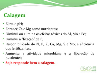 Calagem
• Eleva o pH; 
• Fornece Ca e Mg como nutrientes; 
• Diminui ou elimina os efeitos tóxicos do Al, Mn e Fe; 
• Diminui a “fixação” de P; 
• Disponibilidade do N, P, K, Ca, Mg, S e Mo; e eficiência 
dos fertilizantes; 
• Aumenta  a  atividade  microbiana  e  a  liberação  de 
nutrientes; 
• Soja responde bem a calagem.
 