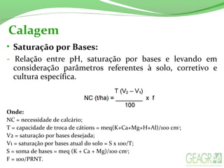 Calagem
• Saturação por Bases:
-  Relação  entre  pH,  saturação  por  bases  e  levando  em 
consideração  parâmetros  referentes  à  solo,  corretivo  e 
cultura específica.
Onde: 
NC = necessidade de calcário;
T = capacidade de troca de cátions = meq(K+Ca+Mg+H+Al)/100 cm3
;
V2 = saturação por bases desejada;
V1 = saturação por bases atual do solo = S x 100/T;
S = soma de bases = meq (K + Ca + Mg)/100 cm3
;
F = 100/PRNT.
 