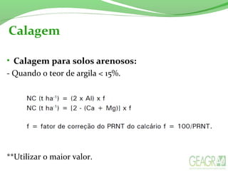 Calagem
• Calagem para solos arenosos:
- Quando o teor de argila < 15%.
**Utilizar o maior valor.
 