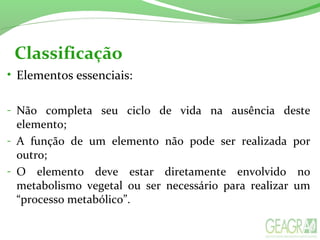 Classificação
• Elementos essenciais:
- Não completa seu ciclo de vida na ausência deste
elemento;
- A função de um elemento não pode ser realizada por
outro;
- O elemento deve estar diretamente envolvido no
metabolismo vegetal ou ser necessário para realizar um
“processo metabólico”.
 