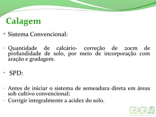 Calagem
• Sistema Convencional:
- Quantidade  de  calcário-  correção  de  20cm  de 
profundidade  de  solo,  por  meio  de  incorporação  com 
aração e gradagem.
•  SPD:
- Antes de iniciar o sistema de semeadura direta em áreas 
sob cultivo convencional;
- Corrigir integralmente a acidez do solo.
 
