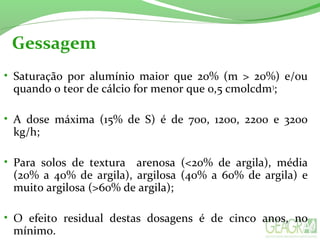 Gessagem
• Saturação  por  alumínio  maior  que  20%  (m  >  20%)  e/ou 
quando o teor de cálcio for menor que 0,5 cmolcdm3
;
• A  dose  máxima  (15%  de  S)  é  de  700,  1200,  2200  e  3200 
kg/h;
• Para  solos  de  textura    arenosa  (<20%  de  argila),  média 
(20%  a  40%  de  argila),  argilosa  (40%  a  60%  de  argila)  e 
muito argilosa (>60% de argila);
• O  efeito  residual  destas  dosagens  é  de  cinco  anos,  no 
mínimo.
 