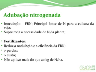 Adubação nitrogenada
• Inoculação  –  FBN:  Principal  fonte  de  N  para  a  cultura  da 
soja;
• Supre toda a necessidade de N da planta;
• Fertilizantes:
• Reduz a nodulação e a eficiência da FBN;
• > perdas;
• > custo;
• Não aplicar mais do que 20 kg de N/ha.
 