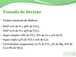 Tomada de decisão
• Fontes minerais de fósforo:
• MAP (11% de N e 48% de P2O5);
• DAP (17% de N e 45% de P2O5);
• Super simples (18% de P2O5, 16% de Ca e 10% de S);
• Super triplo (41% de P2O5 e 10% de Ca);
• Termofosfato magnesiano (17 % de P2O5, 4% de Mg, 16% de
Ca e 8% de SiO4).
 