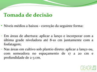 Tomada de decisão
• Níveis médios a baixos - correção da seguinte forma:
- Em áreas de abertura: aplicar a lanço e incorporar com a
última grade niveladora até 8-10 cm juntamente com a
fosfatagem;
- Nas áreas em cultivo sob plantio direto: aplicar a lanço ou,
com semeadora no espaçamento de 17 a 20 cm e
profundidade de 2-3 cm.
 