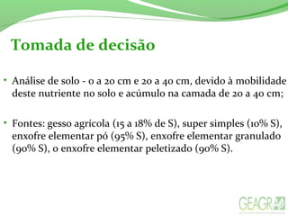 Tomada de decisão
• Análise de solo - 0 a 20 cm e 20 a 40 cm, devido à mobilidade
deste nutriente no solo e acúmulo na camada de 20 a 40 cm;
• Fontes: gesso agrícola (15 a 18% de S), super simples (10% S),
enxofre elementar pó (95% S), enxofre elementar granulado
(90% S), o enxofre elementar peletizado (90% S).
 
