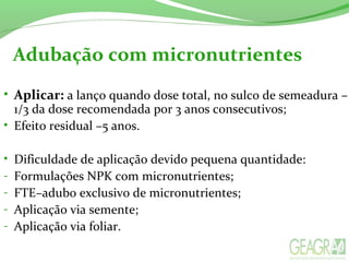 Adubação com micronutrientes
• Aplicar: a lanço quando dose total, no sulco de semeadura –
1/3 da dose recomendada por 3 anos consecutivos;
• Efeito residual –5 anos.
• Dificuldade de aplicação devido pequena quantidade:
- Formulações NPK com micronutrientes;
- FTE–adubo exclusivo de micronutrientes;
- Aplicação via semente;
- Aplicação via foliar.
 